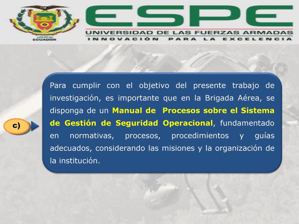 Para cumplir con el objetivo del presente trabajo de investigación, es importante que en la Brigada Aérea, se disponga de un Manual de Procesos sobre el Sistema de Gestión de Seguridad Operacional, fundamentado en normativas, procesos, procedimientos y guías adecuados, considerando las misiones y la organización de la institución.
