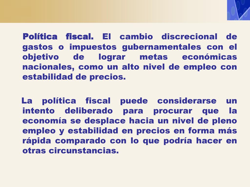 Política fiscal. El cambio discrecional de gastos o impuestos gubernamentales con el objetivo de lograr metas económicas nacionales, como un alto nivel de empleo con estabilidad de precios.