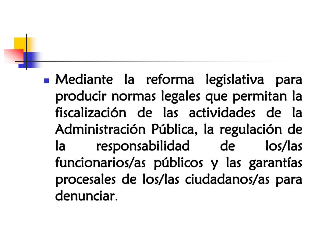 Mediante la reforma legislativa para producir normas legales que permitan la fiscalización de las actividades de la Administración Pública, la regulación de la responsabilidad de los/las funcionarios/as públicos y las garantías procesales de los/las ciudadanos/as para denunciar.