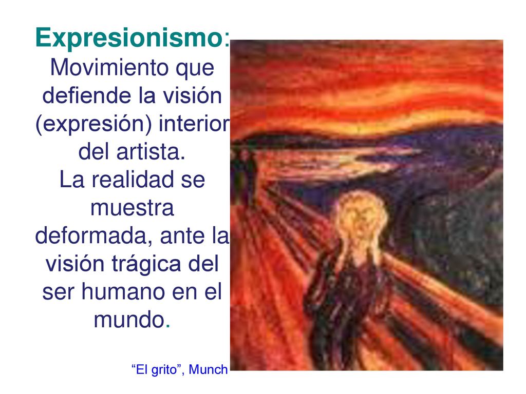 Expresionismo: Movimiento que defiende la visión (expresión) interior del artista. La realidad se muestra deformada, ante la visión trágica del ser humano en el mundo.