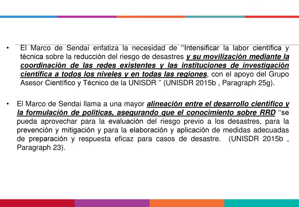 El Marco de Sendai enfatiza la necesidad de ‘‘Intensificar la labor científica y técnica sobre la reducción del riesgo de desastres y su movilización mediante la coordinación de las redes existentes y las instituciones de investigación científica a todos los niveles y en todas las regiones, con el apoyo del Grupo Asesor Científico y Técnico de la UNISDR ’’ (UNISDR 2015b , Paragraph 25g).