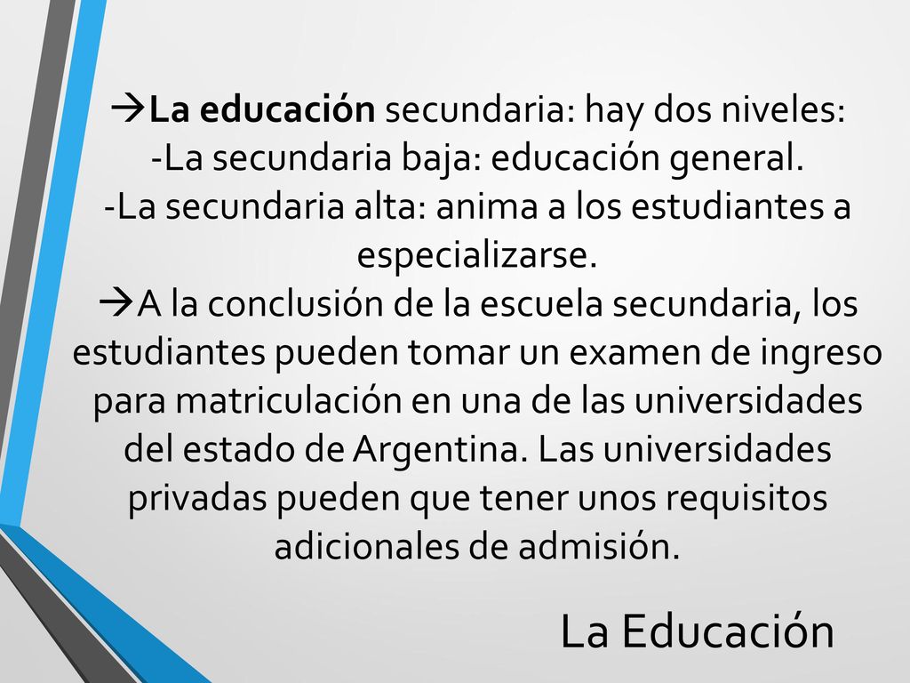 La educación secundaria: hay dos niveles: -La secundaria baja: educación general. -La secundaria alta: anima a los estudiantes a especializarse. A la conclusión de la escuela secundaria, los estudiantes pueden tomar un examen de ingreso para matriculación en una de las universidades del estado de Argentina. Las universidades privadas pueden que tener unos requisitos adicionales de admisión.