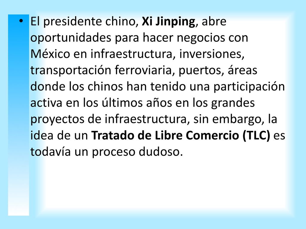 El presidente chino, Xi Jinping, abre oportunidades para hacer negocios con México en infraestructura, inversiones, transportación ferroviaria, puertos, áreas donde los chinos han tenido una participación activa en los últimos años en los grandes proyectos de infraestructura, sin embargo, la idea de un Tratado de Libre Comercio (TLC) es todavía un proceso dudoso.