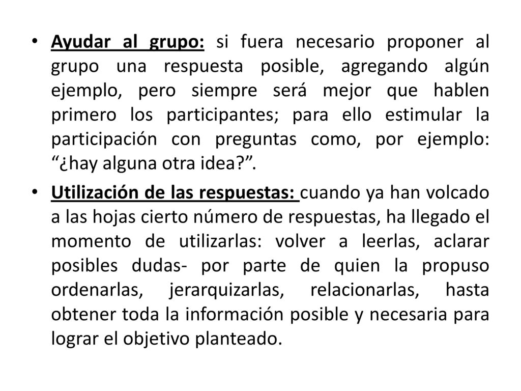 Ayudar al grupo: si fuera necesario proponer al grupo una respuesta posible, agregando algún ejemplo, pero siempre será mejor que hablen primero los participantes; para ello estimular la participación con preguntas como, por ejemplo: ¿hay alguna otra idea .