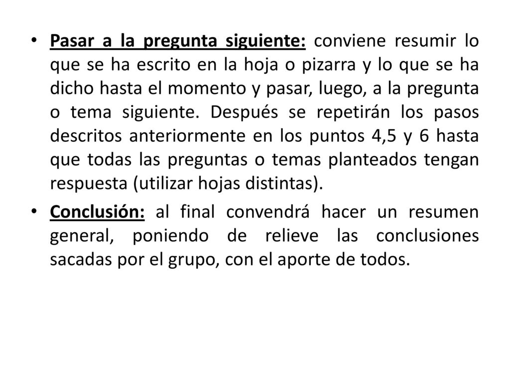 Pasar a la pregunta siguiente: conviene resumir lo que se ha escrito en la hoja o pizarra y lo que se ha dicho hasta el momento y pasar, luego, a la pregunta o tema siguiente. Después se repetirán los pasos descritos anteriormente en los puntos 4,5 y 6 hasta que todas las preguntas o temas planteados tengan respuesta (utilizar hojas distintas).