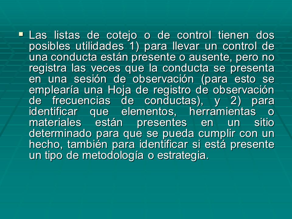 Las listas de cotejo o de control tienen dos posibles utilidades 1) para llevar un control de una conducta están presente o ausente, pero no registra las veces que la conducta se presenta en una sesión de observación (para esto se emplearía una Hoja de registro de observación de frecuencias de conductas), y 2) para identificar que elementos, herramientas o materiales están presentes en un sitio determinado para que se pueda cumplir con un hecho, también para identificar si está presente un tipo de metodología o estrategia.