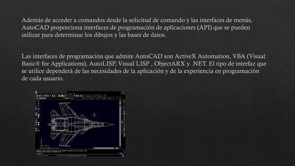 Además de acceder a comandos desde la solicitud de comando y las interfaces de menús, AutoCAD proporciona interfaces de programación de aplicaciones (API) que se pueden utilizar para determinar los dibujos y las bases de datos.