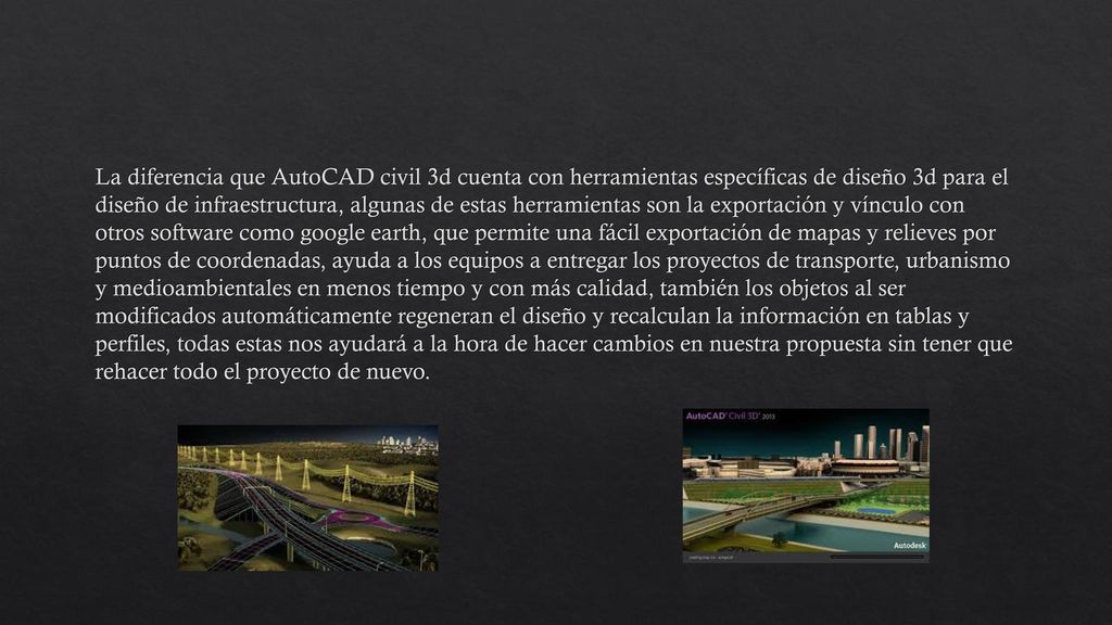 La diferencia que AutoCAD civil 3d cuenta con herramientas específicas de diseño 3d para el diseño de infraestructura, algunas de estas herramientas son la exportación y vínculo con otros software como google earth, que permite una fácil exportación de mapas y relieves por puntos de coordenadas, ayuda a los equipos a entregar los proyectos de transporte, urbanismo y medioambientales en menos tiempo y con más calidad, también los objetos al ser modificados automáticamente regeneran el diseño y recalculan la información en tablas y perfiles, todas estas nos ayudará a la hora de hacer cambios en nuestra propuesta sin tener que rehacer todo el proyecto de nuevo.