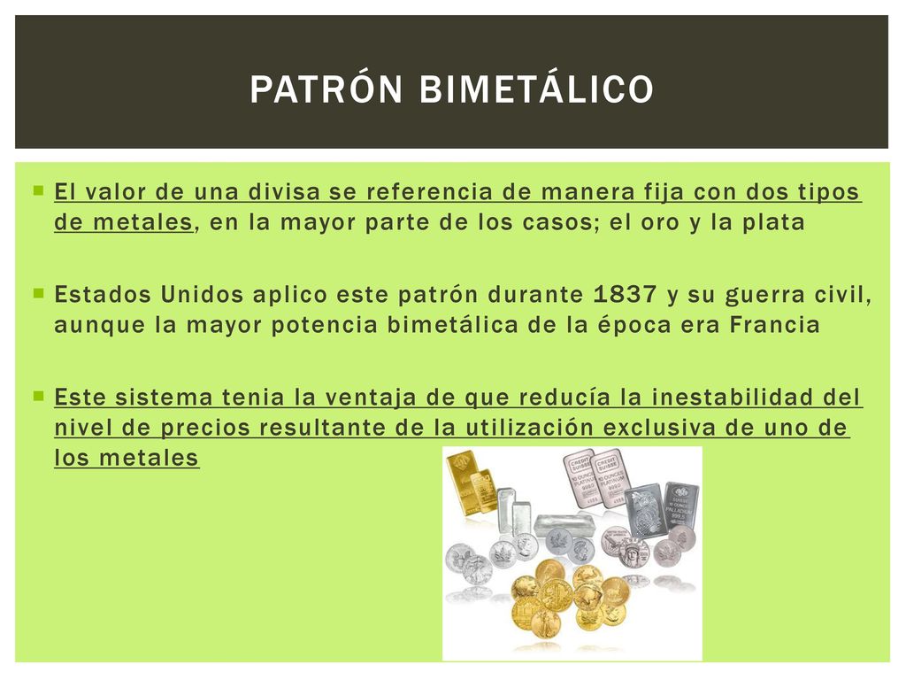 Patrón bimetálico El valor de una divisa se referencia de manera fija con dos tipos de metales, en la mayor parte de los casos; el oro y la plata.