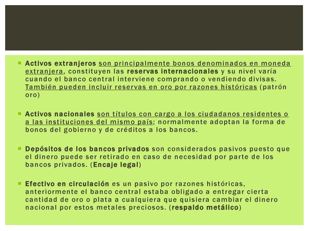 Activos extranjeros son principalmente bonos denominados en moneda extranjera, constituyen las reservas internacionales y su nivel varía cuando el banco central interviene comprando o vendiendo divisas. También pueden incluir reservas en oro por razones históricas (patrón oro)