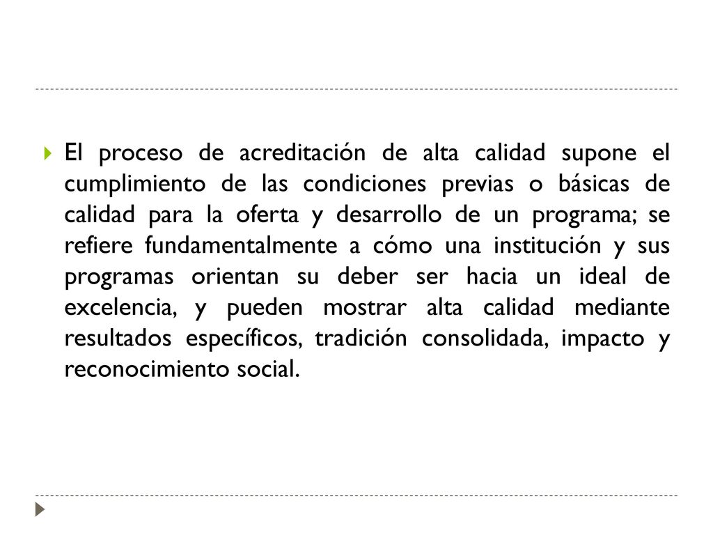 El proceso de acreditación de alta calidad supone el cumplimiento de las condiciones previas o básicas de calidad para la oferta y desarrollo de un programa; se refiere fundamentalmente a cómo una institución y sus programas orientan su deber ser hacia un ideal de excelencia, y pueden mostrar alta calidad mediante resultados específicos, tradición consolidada, impacto y reconocimiento social.