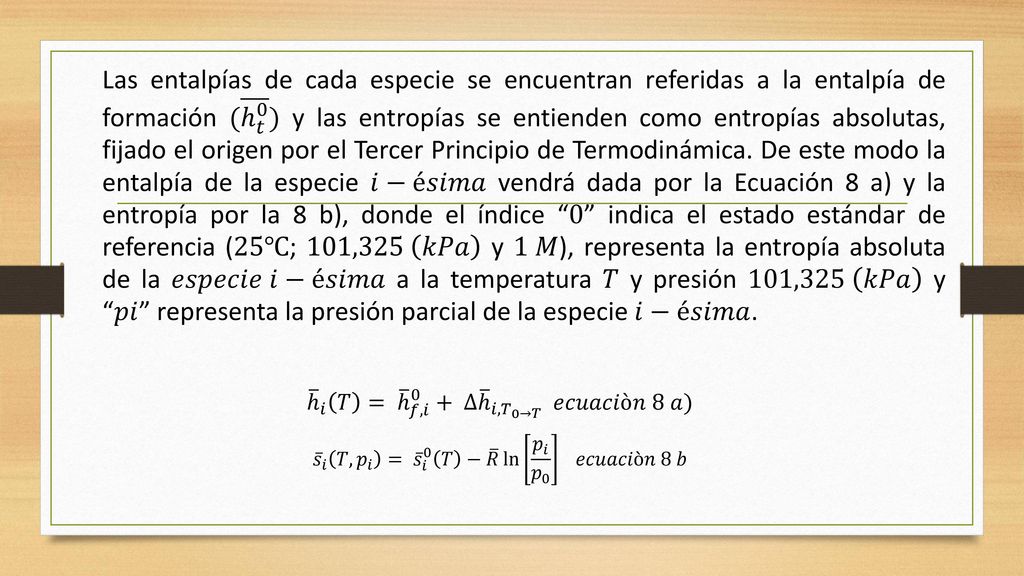 Las entalpías de cada especie se encuentran referidas a la entalpía de formación ( ℎ 𝑡 0 ) y las entropías se entienden como entropías absolutas, fijado el origen por el Tercer Principio de Termodinámica. De este modo la entalpía de la especie 𝑖−é𝑠𝑖𝑚𝑎 vendrá dada por la Ecuación 8 a) y la entropía por la 8 b), donde el índice 0 indica el estado estándar de referencia (25℃; 101,325 𝑘𝑃𝑎 y 1 𝑀), representa la entropía absoluta de la 𝑒𝑠𝑝𝑒𝑐𝑖𝑒 𝑖−é𝑠𝑖𝑚𝑎 a la temperatura 𝑇 y presión 101,325 𝑘𝑃𝑎 y 𝑝𝑖 representa la presión parcial de la especie 𝑖−é𝑠𝑖𝑚𝑎.
