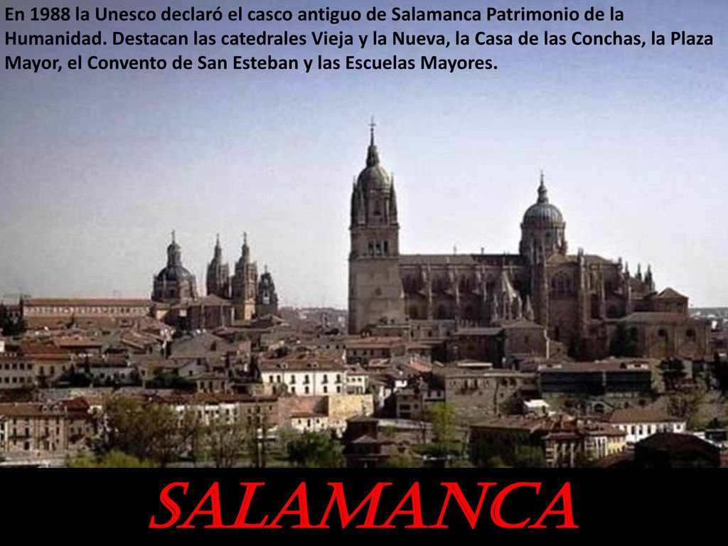 En 1988 la Unesco declaró el casco antiguo de Salamanca Patrimonio de la Humanidad. Destacan las catedrales Vieja y la Nueva, la Casa de las Conchas, la Plaza Mayor, el Convento de San Esteban y las Escuelas Mayores.