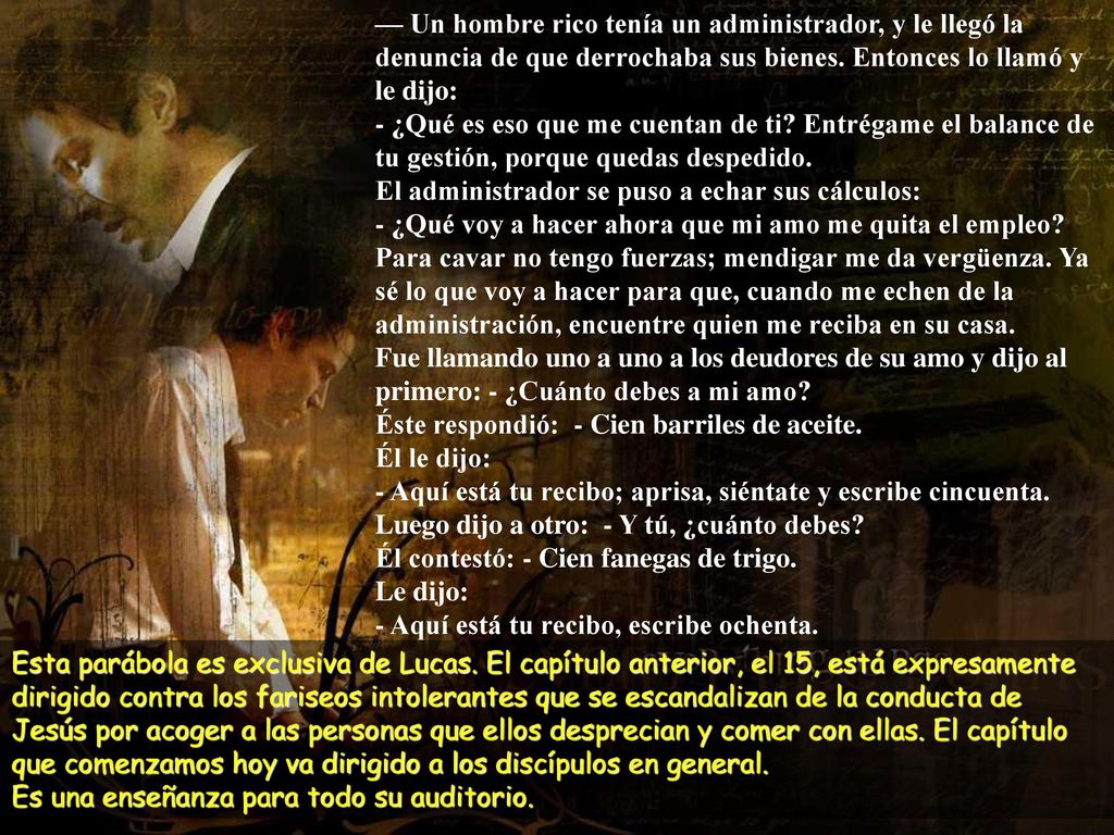 — Un hombre rico tenía un administrador, y le llegó la denuncia de que derrochaba sus bienes. Entonces lo llamó y le dijo: