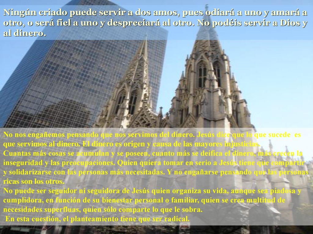 Ningún criado puede servir a dos amos, pues odiará a uno y amará a otro, o será fiel a uno y despreciará al otro. No podéis servir a Dios y al dinero.