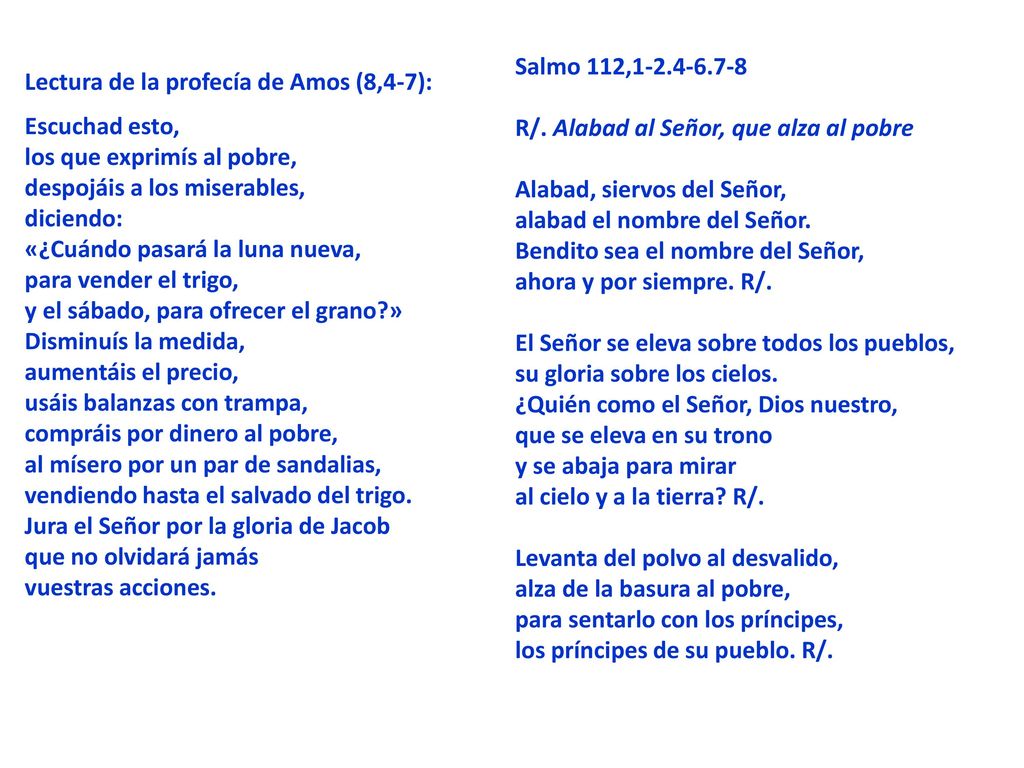 Salmo 112, R/. Alabad al Señor, que alza al pobre Alabad, siervos del Señor, alabad el nombre del Señor. Bendito sea el nombre del Señor, ahora y por siempre. R/. El Señor se eleva sobre todos los pueblos, su gloria sobre los cielos. ¿Quién como el Señor, Dios nuestro, que se eleva en su trono y se abaja para mirar