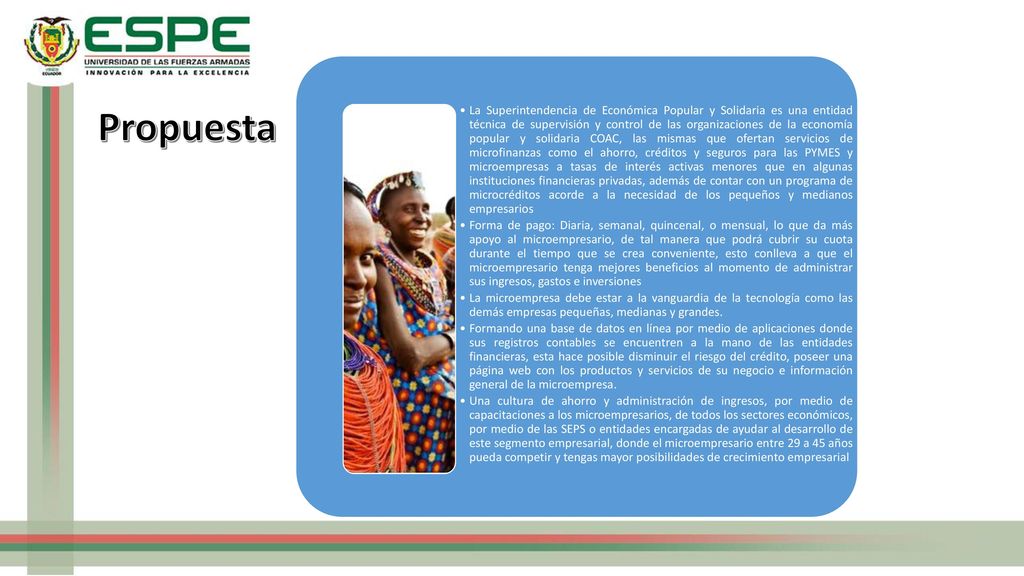 La Superintendencia de Económica Popular y Solidaria es una entidad técnica de supervisión y control de las organizaciones de la economía popular y solidaria COAC, las mismas que ofertan servicios de microfinanzas como el ahorro, créditos y seguros para las PYMES y microempresas a tasas de interés activas menores que en algunas instituciones financieras privadas, además de contar con un programa de microcréditos acorde a la necesidad de los pequeños y medianos empresarios