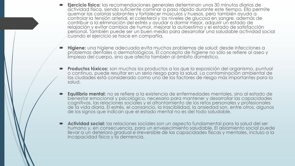 Ejercicio físico: las recomendaciones generales determinan unos 30 minutos diarios de actividad física, siendo suficiente caminar a paso rápido durante este tiempo. Ello permite quemar las calorías sobrantes y fortalecer músculos y huesos, pero también ayuda a controlar la tensión arterial, el colesterol y los niveles de glucosa en sangre, además de contribuir a la eliminación del estrés y ayudar a dormir mejor, adquirir un estado de relajación y evitar cambios de humor, mejorar la autoestima y el estado de satisfacción personal. También puede ser un buen medio para desarrollar una saludable actividad social cuando el ejercicio se hace en compañía.