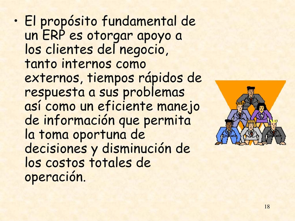 El propósito fundamental de un ERP es otorgar apoyo a los clientes del negocio, tanto internos como externos, tiempos rápidos de respuesta a sus problemas así como un eficiente manejo de información que permita la toma oportuna de decisiones y disminución de los costos totales de operación.