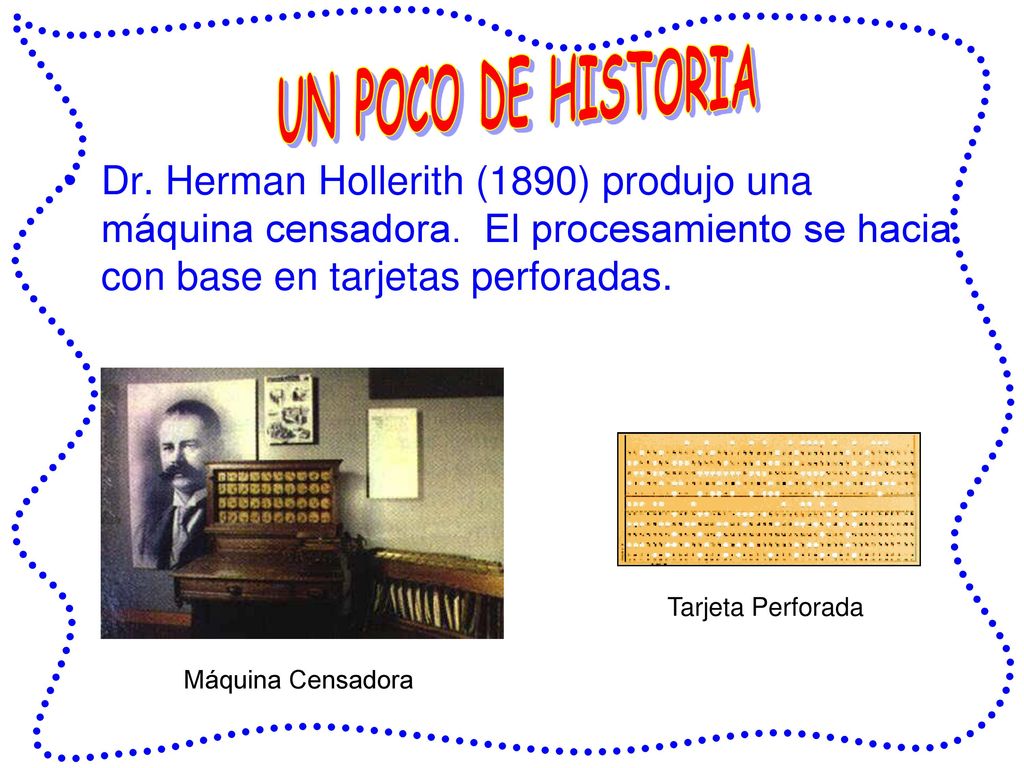 UN POCO DE HISTORIA Dr. Herman Hollerith (1890) produjo una máquina censadora. El procesamiento se hacia con base en tarjetas perforadas.