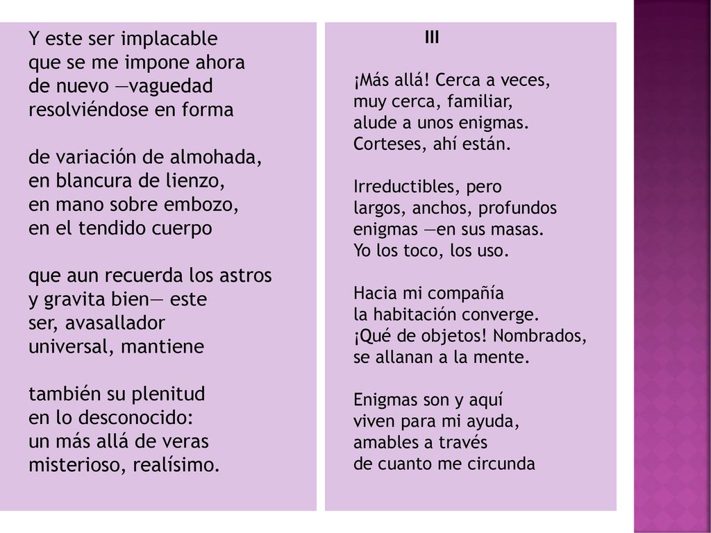Y este ser implacable que se me impone ahora de nuevo —vaguedad resolviéndose en forma de variación de almohada, en blancura de lienzo, en mano sobre embozo, en el tendido cuerpo que aun recuerda los astros y gravita bien— este ser, avasallador universal, mantiene también su plenitud en lo desconocido: un más allá de veras misterioso, realísimo.