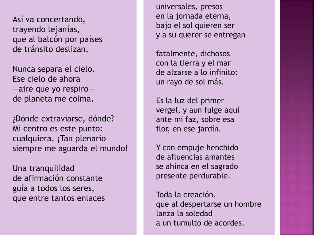 Así va concertando, trayendo lejanías, que al balcón por países de tránsito deslizan. Nunca separa el cielo. Ese cielo de ahora —aire que yo respiro— de planeta me colma. ¿Dónde extraviarse, dónde Mi centro es este punto: cualquiera. ¡Tan plenario siempre me aguarda el mundo! Una tranquilidad de afirmación constante guía a todos los seres, que entre tantos enlaces