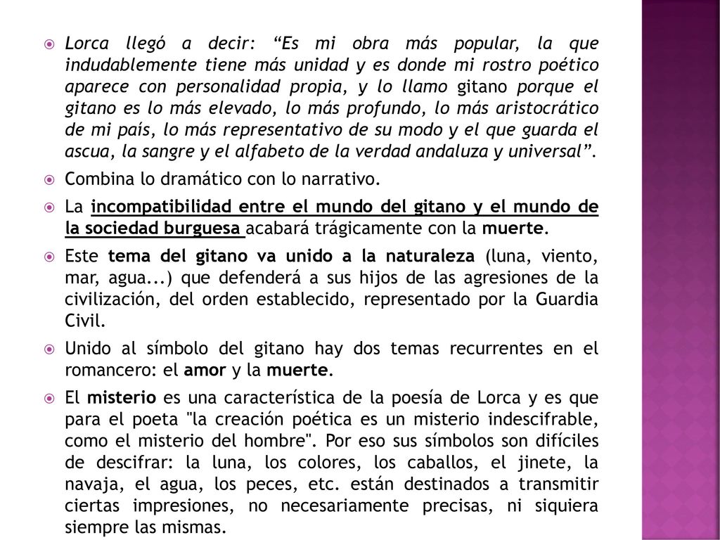 Lorca llegó a decir: Es mi obra más popular, la que indudablemente tiene más unidad y es donde mi rostro poético aparece con personalidad propia, y lo llamo gitano porque el gitano es lo más elevado, lo más profundo, lo más aristocrático de mi país, lo más representativo de su modo y el que guarda el ascua, la sangre y el alfabeto de la verdad andaluza y universal .
