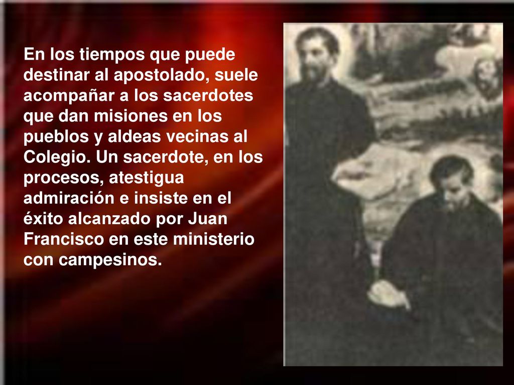 En los tiempos que puede destinar al apostolado, suele acompañar a los sacerdotes que dan misiones en los pueblos y aldeas vecinas al Colegio.