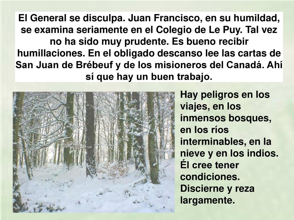 El General se disculpa. Juan Francisco, en su humildad, se examina seriamente en el Colegio de Le Puy. Tal vez no ha sido muy prudente. Es bueno recibir humillaciones. En el obligado descanso lee las cartas de San Juan de Brébeuf y de los misioneros del Canadá. Ahí sí que hay un buen trabajo.
