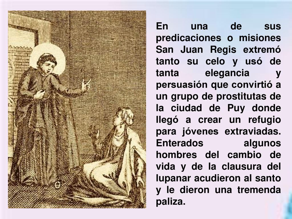 En una de sus predicaciones o misiones San Juan Regis extremó tanto su celo y usó de tanta elegancia y persuasión que convirtió a un grupo de prostitutas de la ciudad de Puy donde llegó a crear un refugio para jóvenes extraviadas.