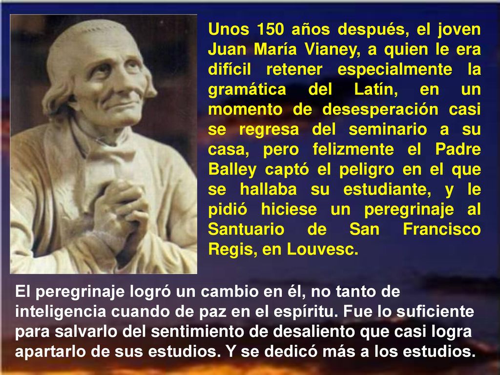 Unos 150 años después, el joven Juan María Vianey, a quien le era difícil retener especialmente la gramática del Latín, en un momento de desesperación casi se regresa del seminario a su casa, pero felizmente el Padre Balley captó el peligro en el que se hallaba su estudiante, y le pidió hiciese un peregrinaje al Santuario de San Francisco Regis, en Louvesc.