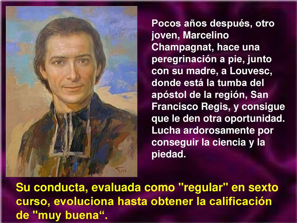 Pocos años después, otro joven, Marcelino Champagnat, hace una peregrinación a pie, junto con su madre, a Louvesc, donde está la tumba del apóstol de la región, San Francisco Regis, y consigue que le den otra oportunidad. Lucha ardorosamente por conseguir la ciencia y la piedad.