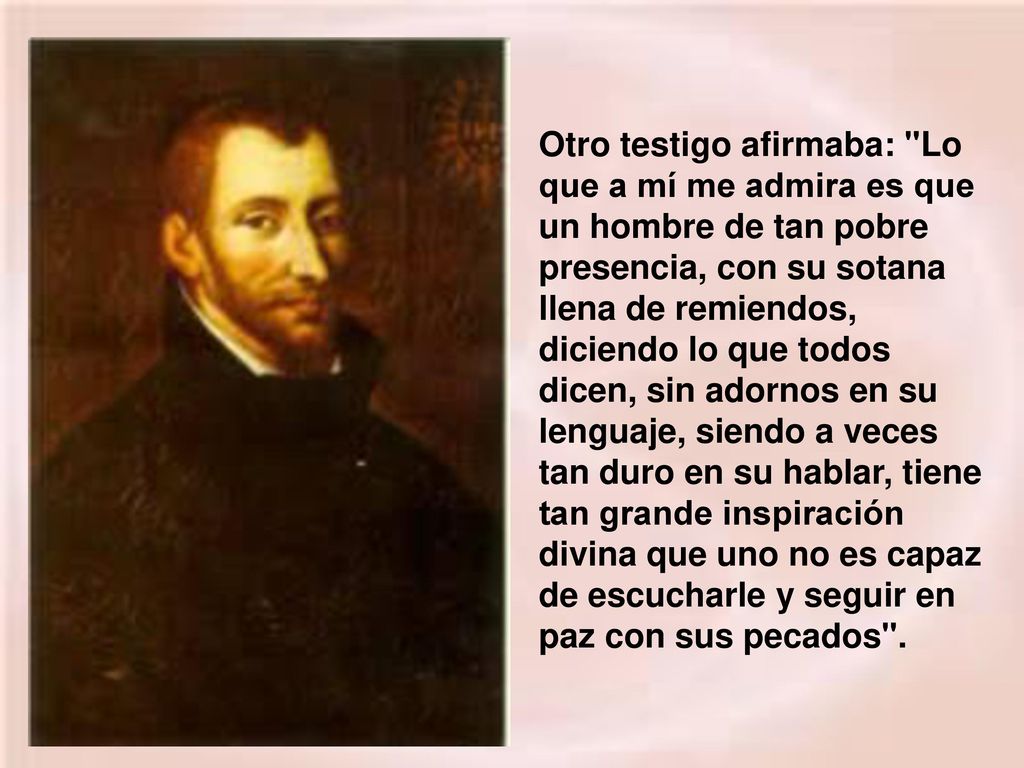 Otro testigo afirmaba: Lo que a mí me admira es que un hombre de tan pobre presencia, con su sotana llena de remiendos, diciendo lo que todos dicen, sin adornos en su lenguaje, siendo a veces tan duro en su hablar, tiene tan grande inspiración divina que uno no es capaz de escucharle y seguir en paz con sus pecados .