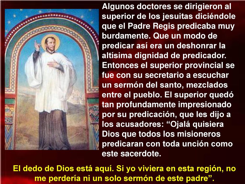 Algunos doctores se dirigieron al superior de los jesuitas diciéndole que el Padre Regis predicaba muy burdamente. Que un modo de predicar así era un deshonrar la altísima dignidad de predicador. Entonces el superior provincial se fue con su secretario a escuchar un sermón del santo, mezclados entre el pueblo. El superior quedó tan profundamente impresionado por su predicación, que les dijo a los acusadores: Ojalá quisiera Dios que todos los misioneros predicaran con toda unción como este sacerdote.