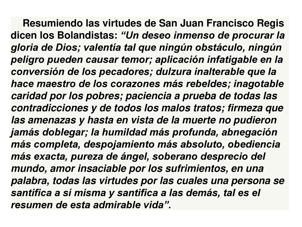 Resumiendo las virtudes de San Juan Francisco Regis dicen los Bolandistas: Un deseo inmenso de procurar la gloria de Dios; valentía tal que ningún obstáculo, ningún peligro pueden causar temor; aplicación infatigable en la conversión de los pecadores; dulzura inalterable que la hace maestro de los corazones más rebeldes; inagotable caridad por los pobres; paciencia a prueba de todas las contradicciones y de todos los malos tratos; firmeza que las amenazas y hasta en vista de la muerte no pudieron jamás doblegar; la humildad más profunda, abnegación más completa, despojamiento más absoluto, obediencia más exacta, pureza de ángel, soberano desprecio del mundo, amor insaciable por los sufrimientos, en una palabra, todas las virtudes por las cuales una persona se santifica a sí misma y santifica a las demás, tal es el resumen de esta admirable vida .