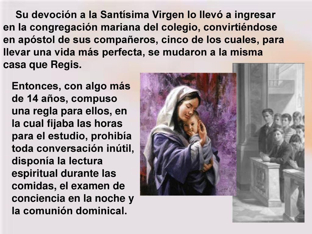 Su devoción a la Santísima Virgen lo llevó a ingresar en la congregación mariana del colegio, convirtiéndose en apóstol de sus compañeros, cinco de los cuales, para llevar una vida más perfecta, se mudaron a la misma casa que Regis.