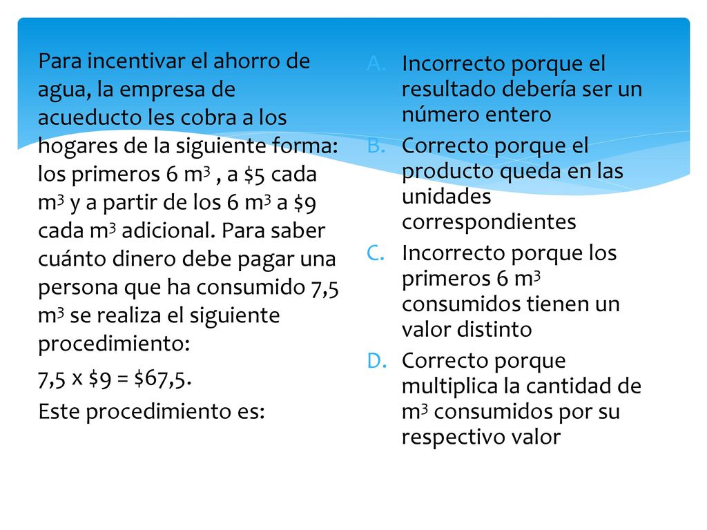 Para incentivar el ahorro de agua, la empresa de acueducto les cobra a los hogares de la siguiente forma: los primeros 6 m3 , a $5 cada m3 y a partir de los 6 m3 a $9 cada m3 adicional. Para saber cuánto dinero debe pagar una persona que ha consumido 7,5 m3 se realiza el siguiente procedimiento: