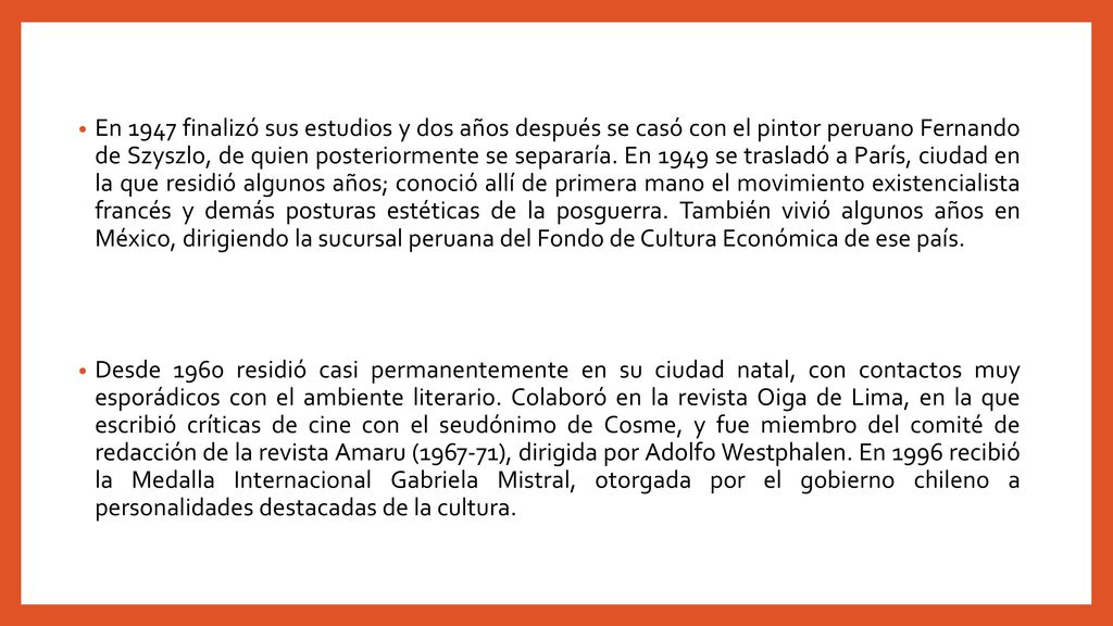 En 1947 finalizó sus estudios y dos años después se casó con el pintor peruano Fernando de Szyszlo, de quien posteriormente se separaría. En 1949 se trasladó a París, ciudad en la que residió algunos años; conoció allí de primera mano el movimiento existencialista francés y demás posturas estéticas de la posguerra. También vivió algunos años en México, dirigiendo la sucursal peruana del Fondo de Cultura Económica de ese país.