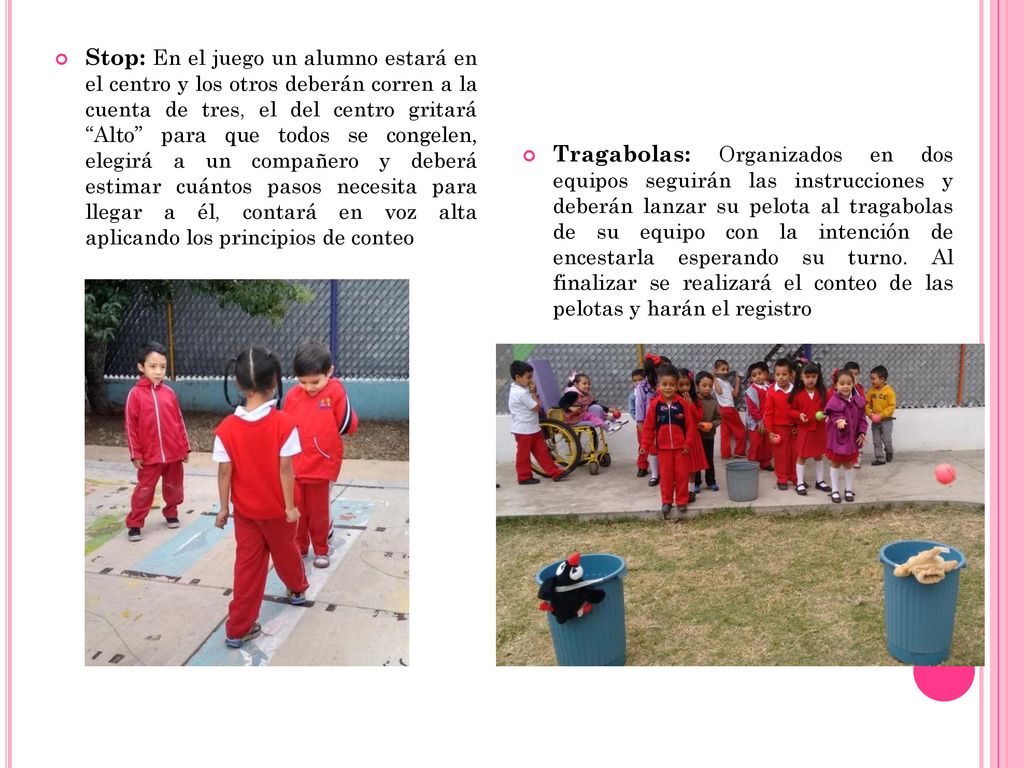 Stop: En el juego un alumno estará en el centro y los otros deberán corren a la cuenta de tres, el del centro gritará Alto para que todos se congelen, elegirá a un compañero y deberá estimar cuántos pasos necesita para llegar a él, contará en voz alta aplicando los principios de conteo