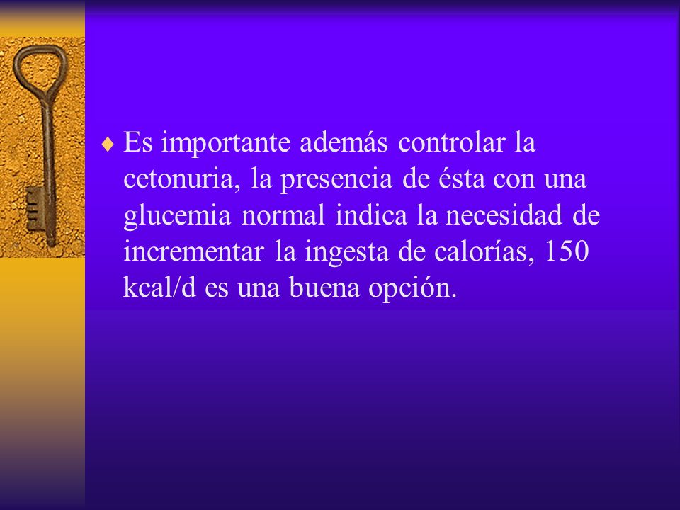 Es importante además controlar la cetonuria, la presencia de ésta con una glucemia normal indica la necesidad de incrementar la ingesta de calorías, 150 kcal/d es una buena opción.