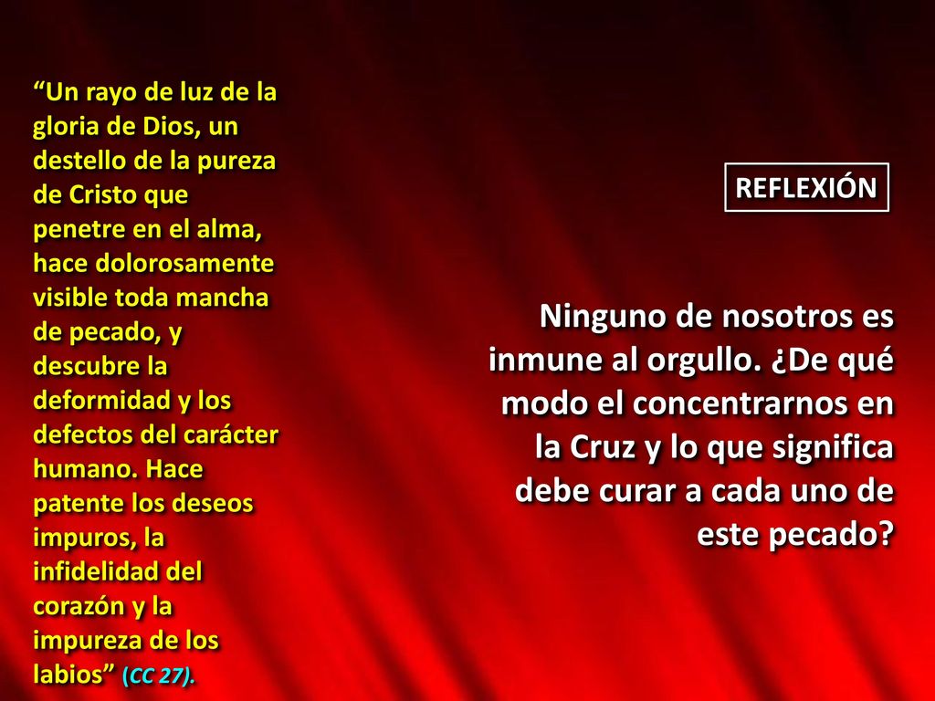 Un rayo de luz de la gloria de Dios, un destello de la pureza de Cristo que penetre en el alma, hace dolorosamente visible toda mancha de pecado, y descubre la deformidad y los defectos del carácter humano. Hace patente los deseos impuros, la infidelidad del corazón y la impureza de los labios (CC 27).
