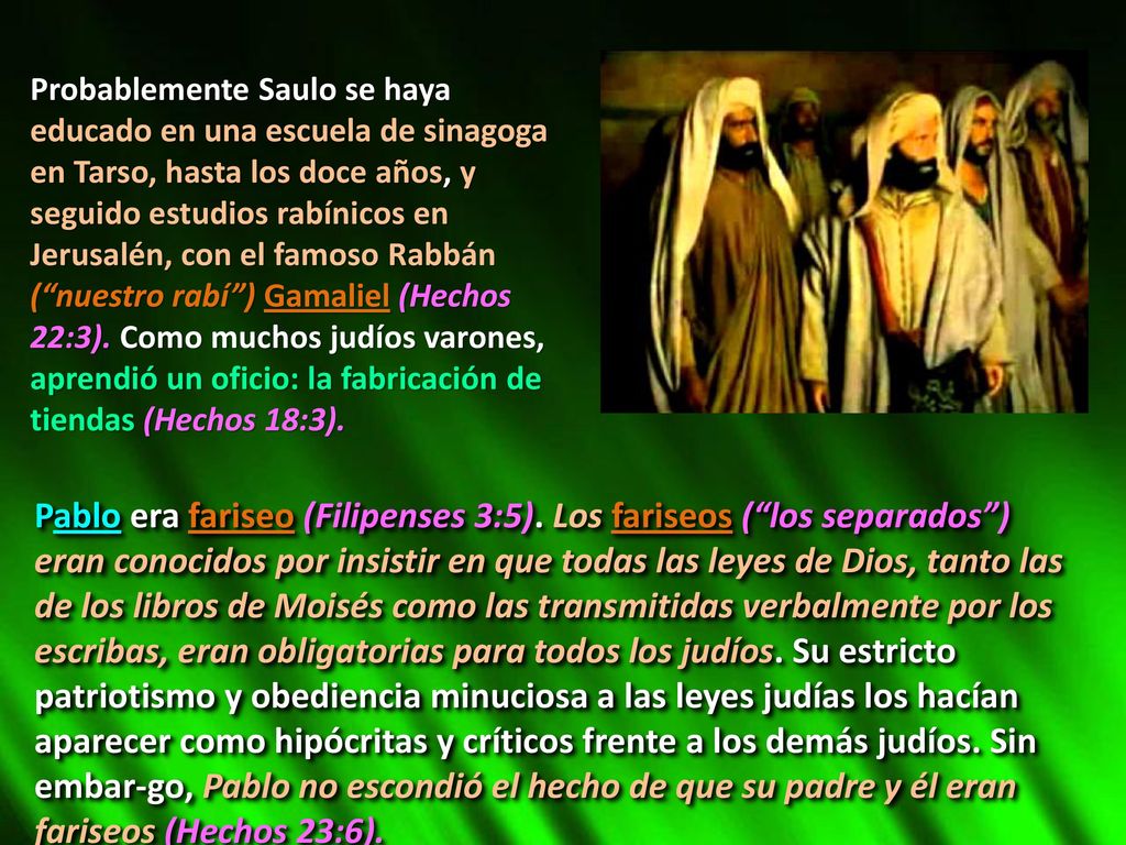 Probablemente Saulo se haya educado en una escuela de sinagoga en Tarso, hasta los doce años, y seguido estudios rabínicos en Jerusalén, con el famoso Rabbán ( nuestro rabí ) Gamaliel (Hechos 22:3). Como muchos judíos varones, aprendió un oficio: la fabricación de tiendas (Hechos 18:3).