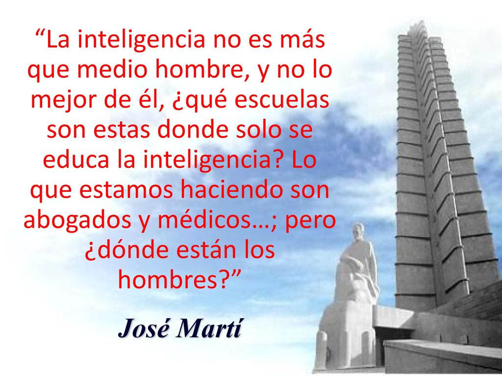 La inteligencia no es más que medio hombre, y no lo mejor de él, ¿qué escuelas son estas donde solo se educa la inteligencia Lo que estamos haciendo son abogados y médicos…; pero ¿dónde están los hombres