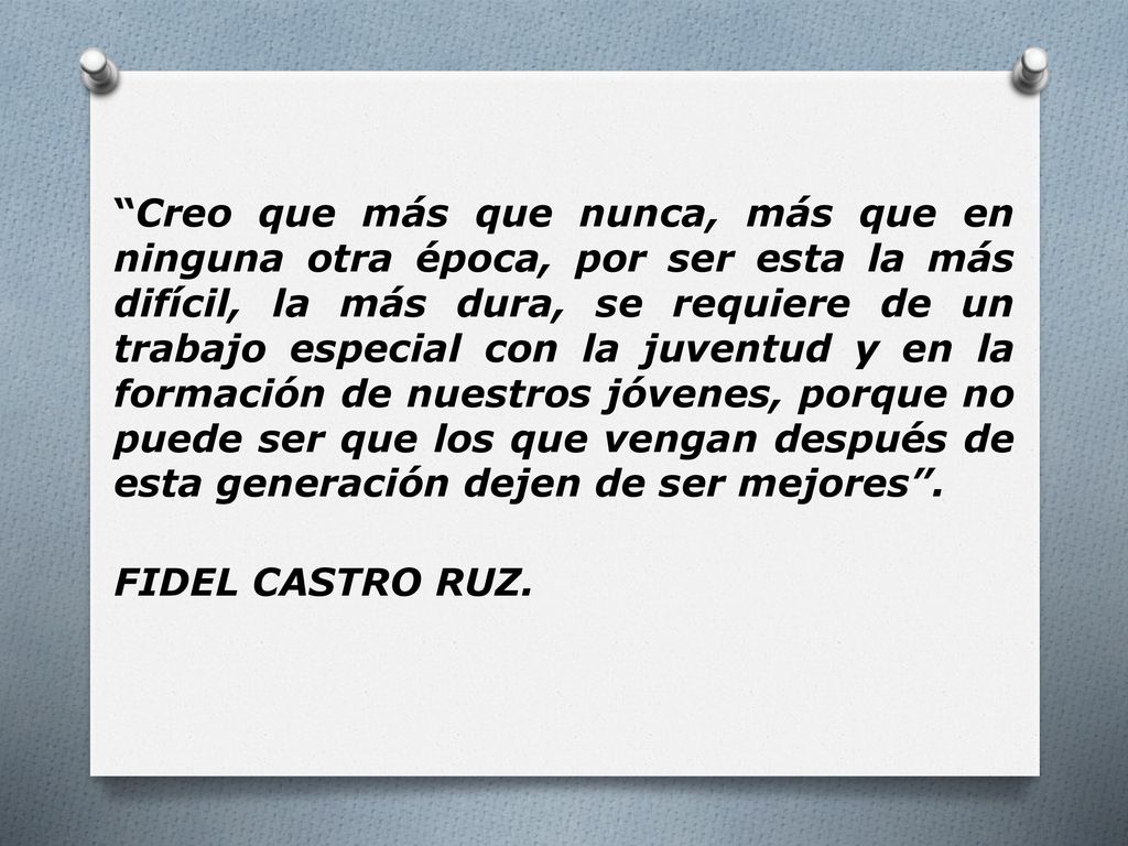 Creo que más que nunca, más que en ninguna otra época, por ser esta la más difícil, la más dura, se requiere de un trabajo especial con la juventud y en la formación de nuestros jóvenes, porque no puede ser que los que vengan después de esta generación dejen de ser mejores .