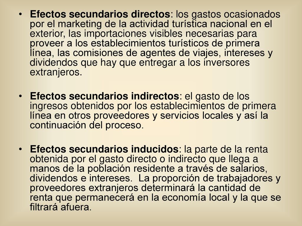 Efectos secundarios directos: los gastos ocasionados por el marketing de la actividad turística nacional en el exterior, las importaciones visibles necesarias para proveer a los establecimientos turísticos de primera línea, las comisiones de agentes de viajes, intereses y dividendos que hay que entregar a los inversores extranjeros.