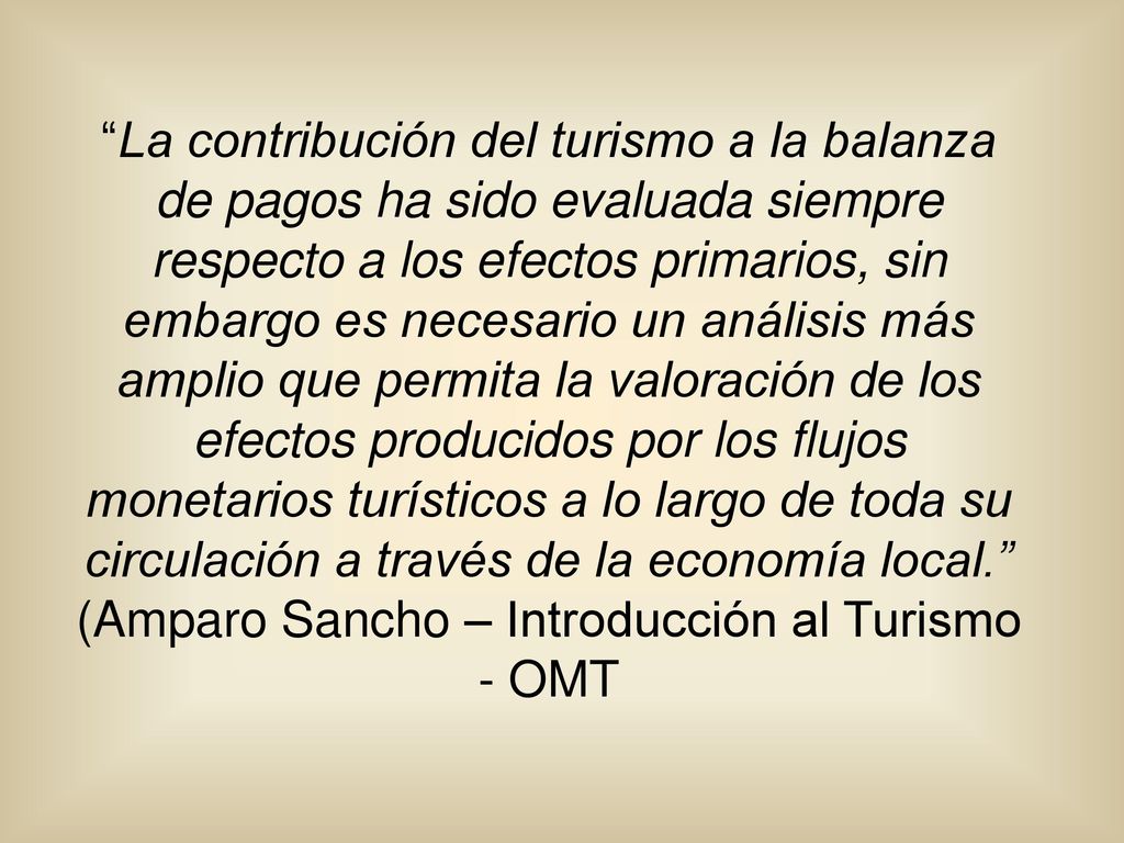 La contribución del turismo a la balanza de pagos ha sido evaluada siempre respecto a los efectos primarios, sin embargo es necesario un análisis más amplio que permita la valoración de los efectos producidos por los flujos monetarios turísticos a lo largo de toda su circulación a través de la economía local. (Amparo Sancho – Introducción al Turismo - OMT