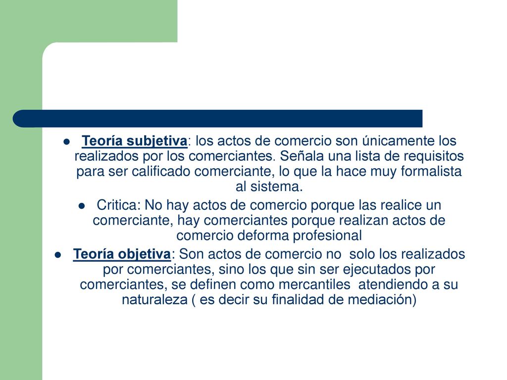 Teoría subjetiva: los actos de comercio son únicamente los realizados por los comerciantes. Señala una lista de requisitos para ser calificado comerciante, lo que la hace muy formalista al sistema.