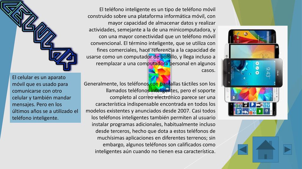 El teléfono inteligente es un tipo de teléfono móvil construido sobre una plataforma informática móvil, con mayor capacidad de almacenar datos y realizar actividades, semejante a la de una minicomputadora, y con una mayor conectividad que un teléfono móvil convencional. El término inteligente, que se utiliza con fines comerciales, hace referencia a la capacidad de usarse como un computador de bolsillo, y llega incluso a reemplazar a una computadora personal en algunos casos.