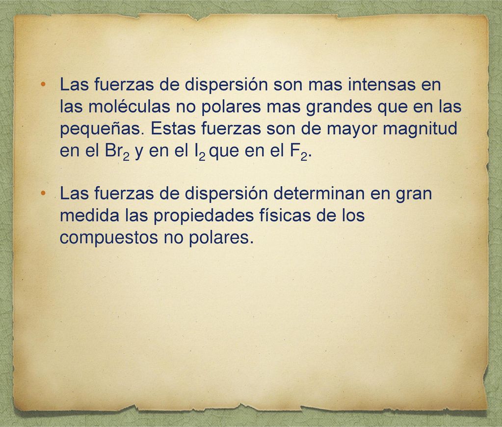 Las fuerzas de dispersión son mas intensas en las moléculas no polares mas grandes que en las pequeñas. Estas fuerzas son de mayor magnitud en el Br2 y en el I2 que en el F2.