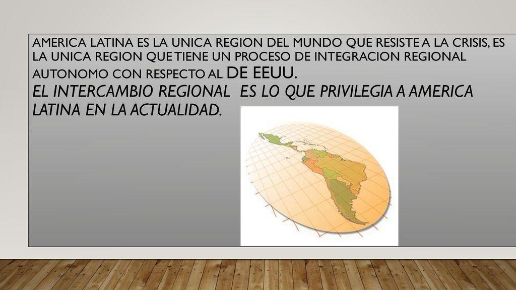 AMERICA LATINA es la unica region del mundo que resiste a la crisis, es la unica region que tiene un proceso de integracion regional autonomo con respecto al de eeuu. el intercambio regional es lo que privilegia a america latina en la actualidad.